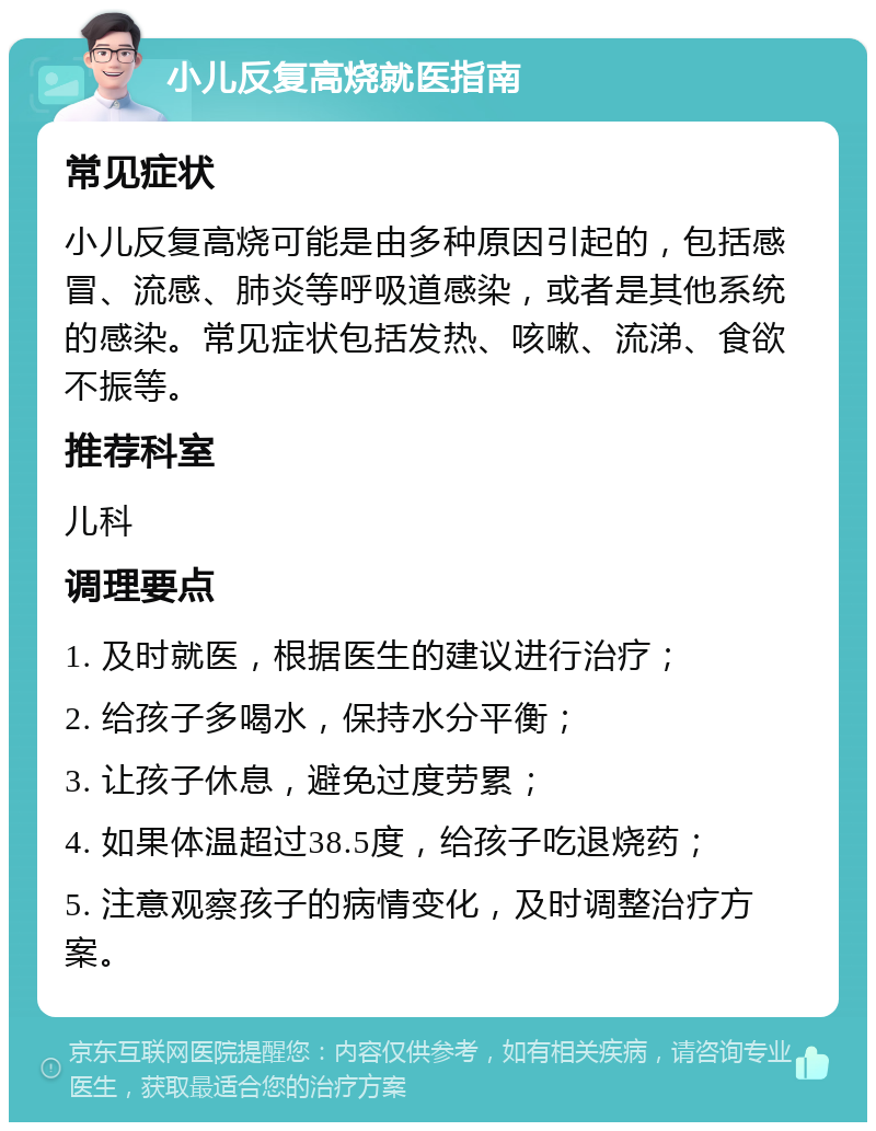 小儿反复高烧就医指南 常见症状 小儿反复高烧可能是由多种原因引起的，包括感冒、流感、肺炎等呼吸道感染，或者是其他系统的感染。常见症状包括发热、咳嗽、流涕、食欲不振等。 推荐科室 儿科 调理要点 1. 及时就医，根据医生的建议进行治疗； 2. 给孩子多喝水，保持水分平衡； 3. 让孩子休息，避免过度劳累； 4. 如果体温超过38.5度，给孩子吃退烧药； 5. 注意观察孩子的病情变化，及时调整治疗方案。