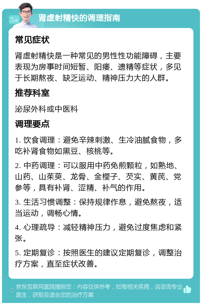 肾虚射精快的调理指南 常见症状 肾虚射精快是一种常见的男性性功能障碍，主要表现为房事时间短暂、阳痿、遗精等症状，多见于长期熬夜、缺乏运动、精神压力大的人群。 推荐科室 泌尿外科或中医科 调理要点 1. 饮食调理：避免辛辣刺激、生冷油腻食物，多吃补肾食物如黑豆、核桃等。 2. 中药调理：可以服用中药免煎颗粒，如熟地、山药、山茱萸、龙骨、金樱子、芡实、黄芪、党参等，具有补肾、涩精、补气的作用。 3. 生活习惯调整：保持规律作息，避免熬夜，适当运动，调畅心情。 4. 心理疏导：减轻精神压力，避免过度焦虑和紧张。 5. 定期复诊：按照医生的建议定期复诊，调整治疗方案，直至症状改善。