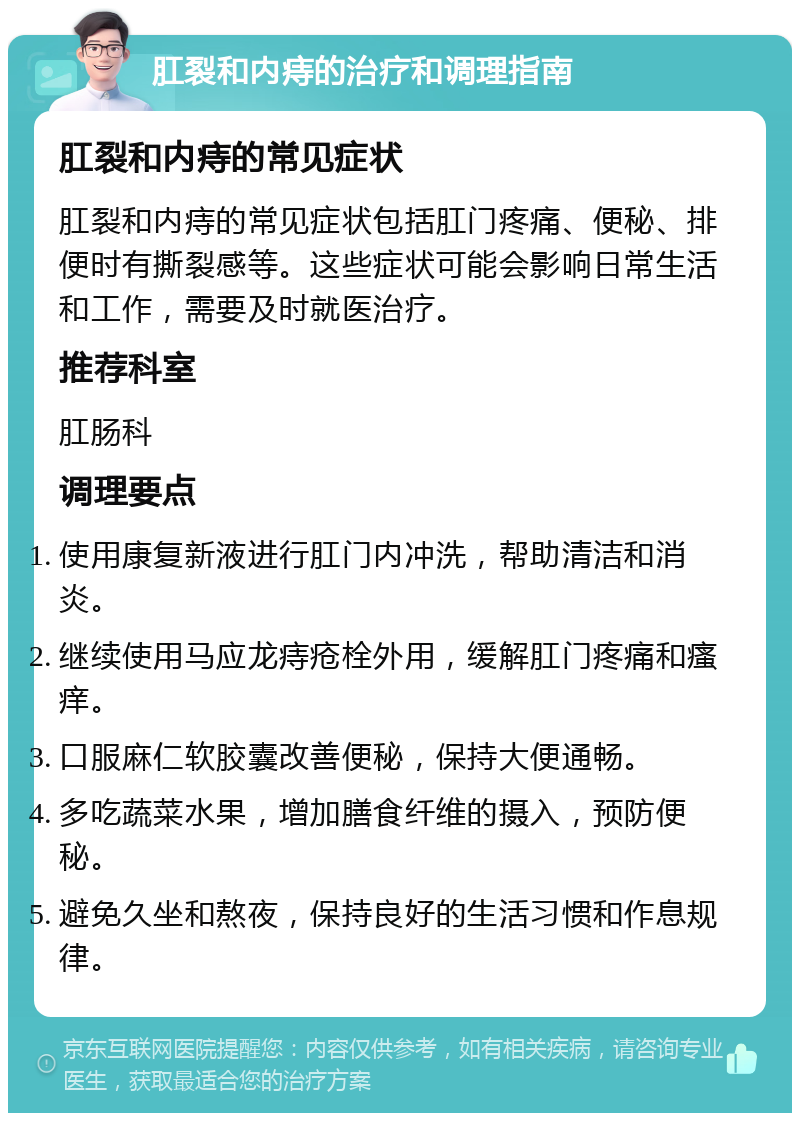 肛裂和内痔的治疗和调理指南 肛裂和内痔的常见症状 肛裂和内痔的常见症状包括肛门疼痛、便秘、排便时有撕裂感等。这些症状可能会影响日常生活和工作，需要及时就医治疗。 推荐科室 肛肠科 调理要点 使用康复新液进行肛门内冲洗，帮助清洁和消炎。 继续使用马应龙痔疮栓外用，缓解肛门疼痛和瘙痒。 口服麻仁软胶囊改善便秘，保持大便通畅。 多吃蔬菜水果，增加膳食纤维的摄入，预防便秘。 避免久坐和熬夜，保持良好的生活习惯和作息规律。