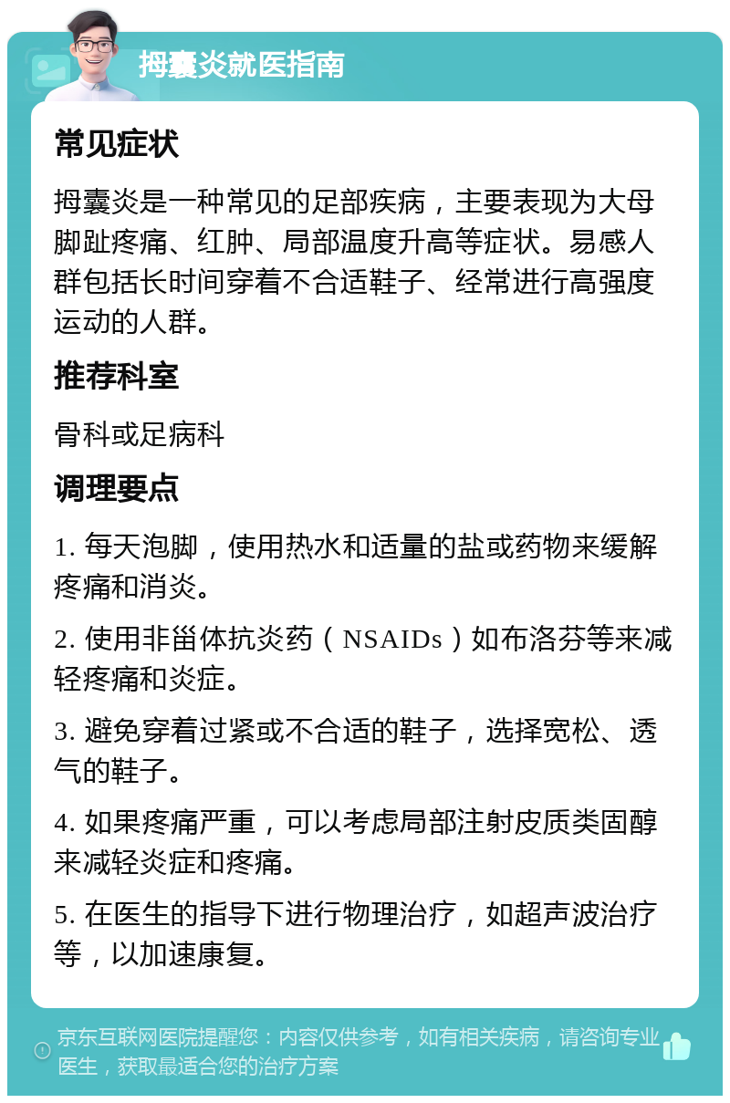 拇囊炎就医指南 常见症状 拇囊炎是一种常见的足部疾病，主要表现为大母脚趾疼痛、红肿、局部温度升高等症状。易感人群包括长时间穿着不合适鞋子、经常进行高强度运动的人群。 推荐科室 骨科或足病科 调理要点 1. 每天泡脚，使用热水和适量的盐或药物来缓解疼痛和消炎。 2. 使用非甾体抗炎药（NSAIDs）如布洛芬等来减轻疼痛和炎症。 3. 避免穿着过紧或不合适的鞋子，选择宽松、透气的鞋子。 4. 如果疼痛严重，可以考虑局部注射皮质类固醇来减轻炎症和疼痛。 5. 在医生的指导下进行物理治疗，如超声波治疗等，以加速康复。