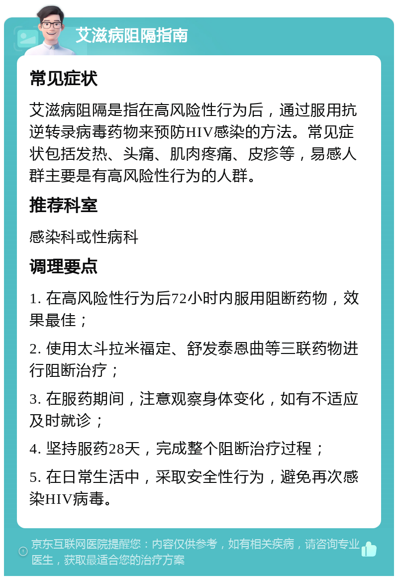 艾滋病阻隔指南 常见症状 艾滋病阻隔是指在高风险性行为后，通过服用抗逆转录病毒药物来预防HIV感染的方法。常见症状包括发热、头痛、肌肉疼痛、皮疹等，易感人群主要是有高风险性行为的人群。 推荐科室 感染科或性病科 调理要点 1. 在高风险性行为后72小时内服用阻断药物，效果最佳； 2. 使用太斗拉米福定、舒发泰恩曲等三联药物进行阻断治疗； 3. 在服药期间，注意观察身体变化，如有不适应及时就诊； 4. 坚持服药28天，完成整个阻断治疗过程； 5. 在日常生活中，采取安全性行为，避免再次感染HIV病毒。