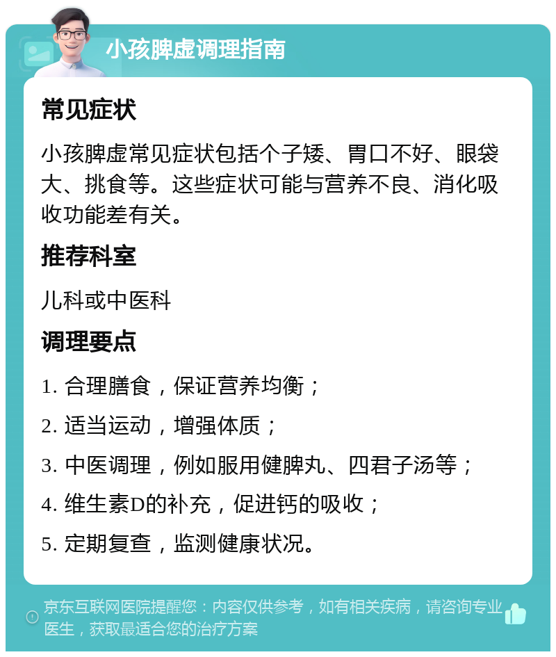 小孩脾虚调理指南 常见症状 小孩脾虚常见症状包括个子矮、胃口不好、眼袋大、挑食等。这些症状可能与营养不良、消化吸收功能差有关。 推荐科室 儿科或中医科 调理要点 1. 合理膳食，保证营养均衡； 2. 适当运动，增强体质； 3. 中医调理，例如服用健脾丸、四君子汤等； 4. 维生素D的补充，促进钙的吸收； 5. 定期复查，监测健康状况。