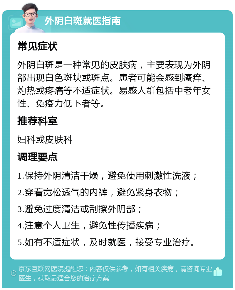 外阴白斑就医指南 常见症状 外阴白斑是一种常见的皮肤病，主要表现为外阴部出现白色斑块或斑点。患者可能会感到瘙痒、灼热或疼痛等不适症状。易感人群包括中老年女性、免疫力低下者等。 推荐科室 妇科或皮肤科 调理要点 1.保持外阴清洁干燥，避免使用刺激性洗液； 2.穿着宽松透气的内裤，避免紧身衣物； 3.避免过度清洁或刮擦外阴部； 4.注意个人卫生，避免性传播疾病； 5.如有不适症状，及时就医，接受专业治疗。