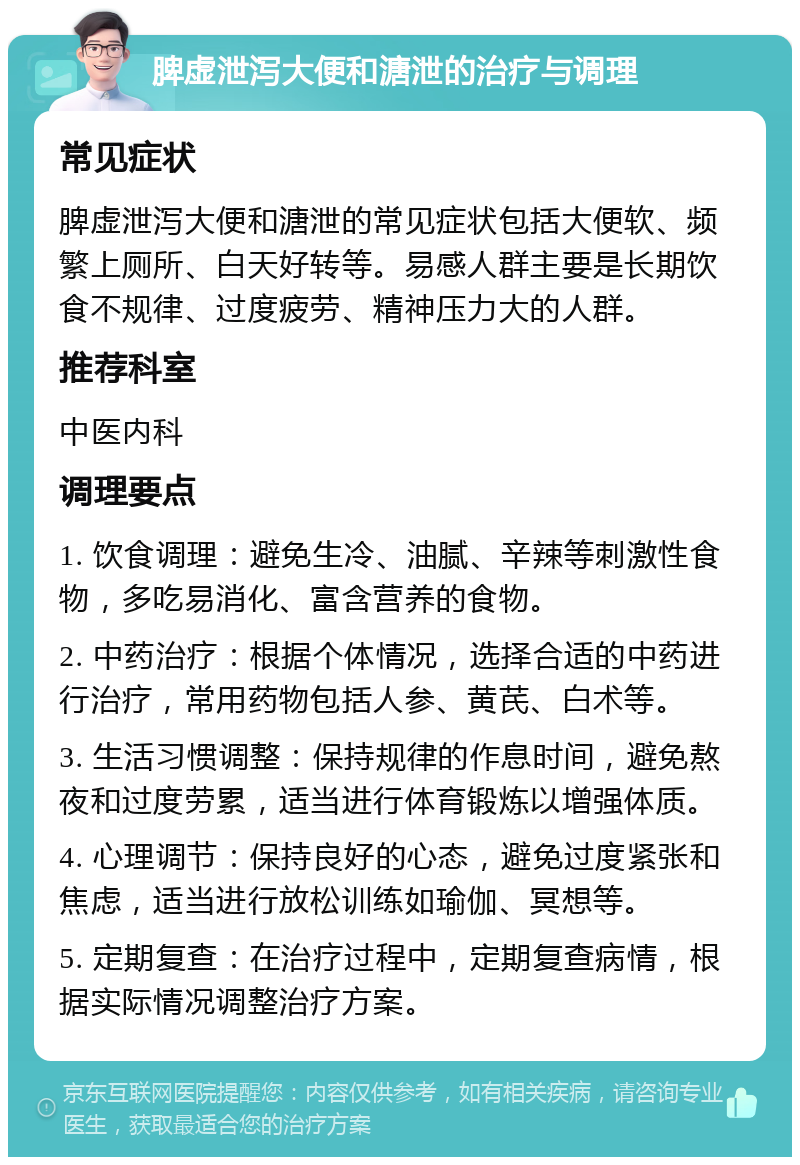 脾虚泄泻大便和溏泄的治疗与调理 常见症状 脾虚泄泻大便和溏泄的常见症状包括大便软、频繁上厕所、白天好转等。易感人群主要是长期饮食不规律、过度疲劳、精神压力大的人群。 推荐科室 中医内科 调理要点 1. 饮食调理：避免生冷、油腻、辛辣等刺激性食物，多吃易消化、富含营养的食物。 2. 中药治疗：根据个体情况，选择合适的中药进行治疗，常用药物包括人参、黄芪、白术等。 3. 生活习惯调整：保持规律的作息时间，避免熬夜和过度劳累，适当进行体育锻炼以增强体质。 4. 心理调节：保持良好的心态，避免过度紧张和焦虑，适当进行放松训练如瑜伽、冥想等。 5. 定期复查：在治疗过程中，定期复查病情，根据实际情况调整治疗方案。