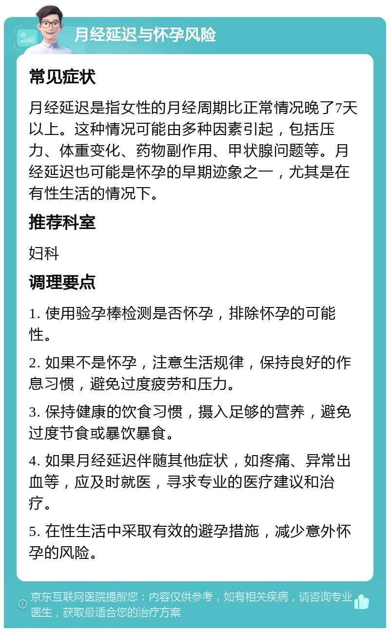 月经延迟与怀孕风险 常见症状 月经延迟是指女性的月经周期比正常情况晚了7天以上。这种情况可能由多种因素引起，包括压力、体重变化、药物副作用、甲状腺问题等。月经延迟也可能是怀孕的早期迹象之一，尤其是在有性生活的情况下。 推荐科室 妇科 调理要点 1. 使用验孕棒检测是否怀孕，排除怀孕的可能性。 2. 如果不是怀孕，注意生活规律，保持良好的作息习惯，避免过度疲劳和压力。 3. 保持健康的饮食习惯，摄入足够的营养，避免过度节食或暴饮暴食。 4. 如果月经延迟伴随其他症状，如疼痛、异常出血等，应及时就医，寻求专业的医疗建议和治疗。 5. 在性生活中采取有效的避孕措施，减少意外怀孕的风险。