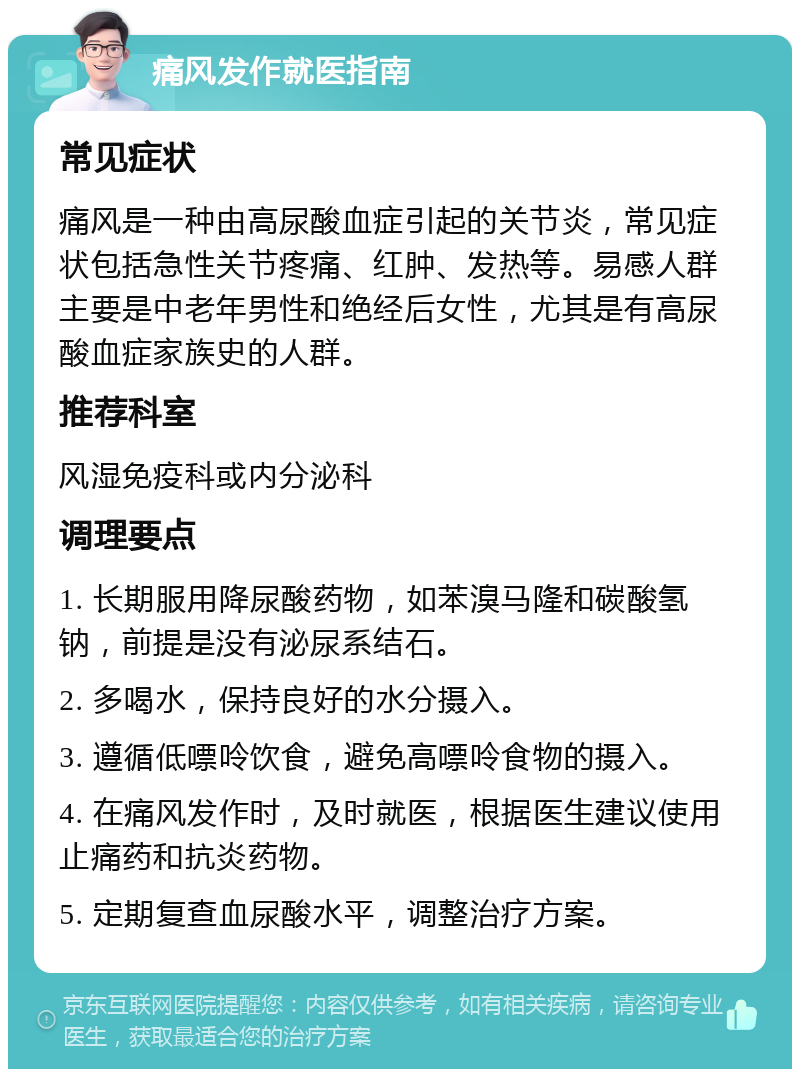 痛风发作就医指南 常见症状 痛风是一种由高尿酸血症引起的关节炎，常见症状包括急性关节疼痛、红肿、发热等。易感人群主要是中老年男性和绝经后女性，尤其是有高尿酸血症家族史的人群。 推荐科室 风湿免疫科或内分泌科 调理要点 1. 长期服用降尿酸药物，如苯溴马隆和碳酸氢钠，前提是没有泌尿系结石。 2. 多喝水，保持良好的水分摄入。 3. 遵循低嘌呤饮食，避免高嘌呤食物的摄入。 4. 在痛风发作时，及时就医，根据医生建议使用止痛药和抗炎药物。 5. 定期复查血尿酸水平，调整治疗方案。