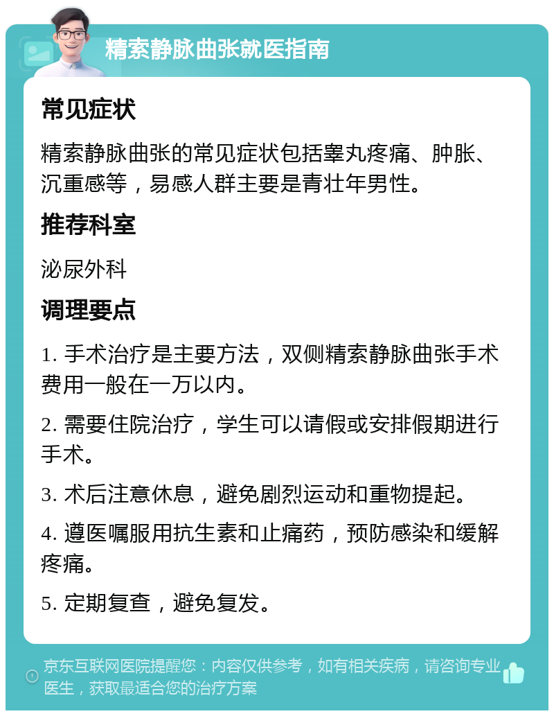 精索静脉曲张就医指南 常见症状 精索静脉曲张的常见症状包括睾丸疼痛、肿胀、沉重感等，易感人群主要是青壮年男性。 推荐科室 泌尿外科 调理要点 1. 手术治疗是主要方法，双侧精索静脉曲张手术费用一般在一万以内。 2. 需要住院治疗，学生可以请假或安排假期进行手术。 3. 术后注意休息，避免剧烈运动和重物提起。 4. 遵医嘱服用抗生素和止痛药，预防感染和缓解疼痛。 5. 定期复查，避免复发。