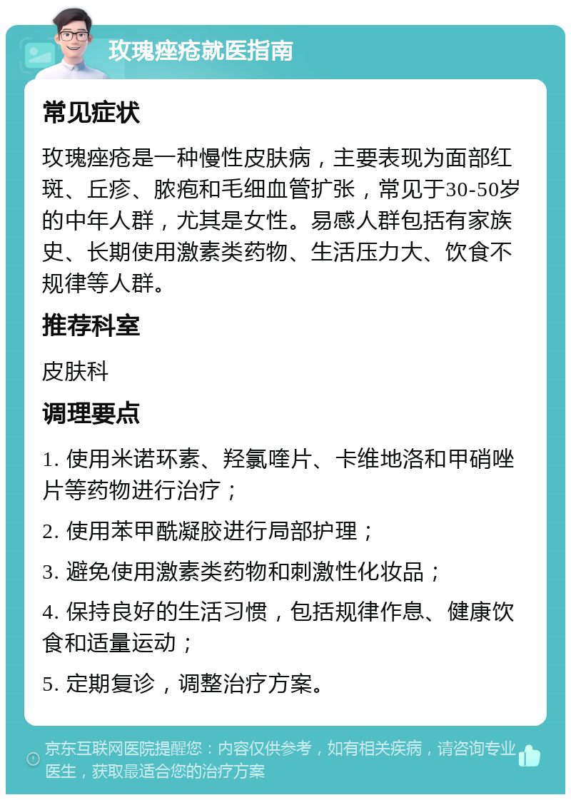 玫瑰痤疮就医指南 常见症状 玫瑰痤疮是一种慢性皮肤病，主要表现为面部红斑、丘疹、脓疱和毛细血管扩张，常见于30-50岁的中年人群，尤其是女性。易感人群包括有家族史、长期使用激素类药物、生活压力大、饮食不规律等人群。 推荐科室 皮肤科 调理要点 1. 使用米诺环素、羟氯喹片、卡维地洛和甲硝唑片等药物进行治疗； 2. 使用苯甲酰凝胶进行局部护理； 3. 避免使用激素类药物和刺激性化妆品； 4. 保持良好的生活习惯，包括规律作息、健康饮食和适量运动； 5. 定期复诊，调整治疗方案。