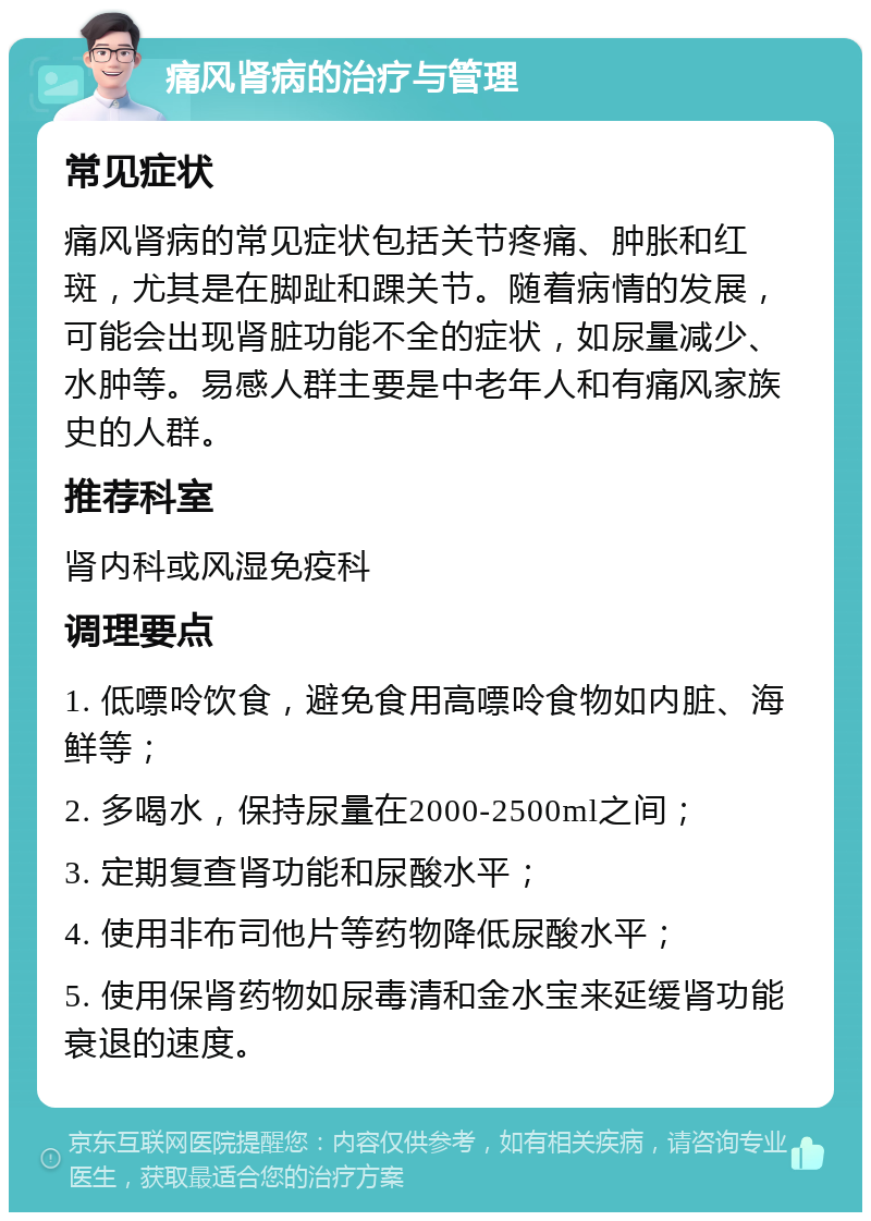 痛风肾病的治疗与管理 常见症状 痛风肾病的常见症状包括关节疼痛、肿胀和红斑，尤其是在脚趾和踝关节。随着病情的发展，可能会出现肾脏功能不全的症状，如尿量减少、水肿等。易感人群主要是中老年人和有痛风家族史的人群。 推荐科室 肾内科或风湿免疫科 调理要点 1. 低嘌呤饮食，避免食用高嘌呤食物如内脏、海鲜等； 2. 多喝水，保持尿量在2000-2500ml之间； 3. 定期复查肾功能和尿酸水平； 4. 使用非布司他片等药物降低尿酸水平； 5. 使用保肾药物如尿毒清和金水宝来延缓肾功能衰退的速度。