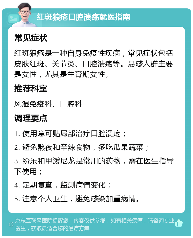 红斑狼疮口腔溃疡就医指南 常见症状 红斑狼疮是一种自身免疫性疾病，常见症状包括皮肤红斑、关节炎、口腔溃疡等。易感人群主要是女性，尤其是生育期女性。 推荐科室 风湿免疫科、口腔科 调理要点 1. 使用意可贴局部治疗口腔溃疡； 2. 避免熬夜和辛辣食物，多吃瓜果蔬菜； 3. 纷乐和甲泼尼龙是常用的药物，需在医生指导下使用； 4. 定期复查，监测病情变化； 5. 注意个人卫生，避免感染加重病情。