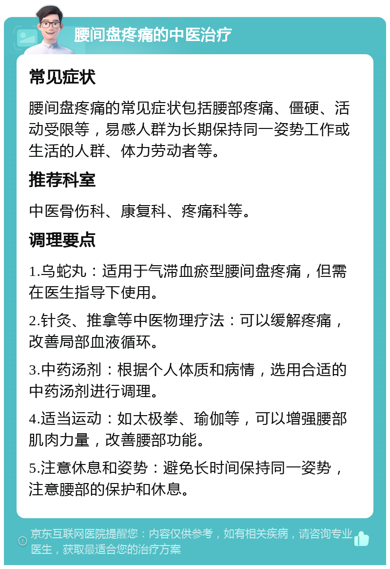 腰间盘疼痛的中医治疗 常见症状 腰间盘疼痛的常见症状包括腰部疼痛、僵硬、活动受限等，易感人群为长期保持同一姿势工作或生活的人群、体力劳动者等。 推荐科室 中医骨伤科、康复科、疼痛科等。 调理要点 1.乌蛇丸：适用于气滞血瘀型腰间盘疼痛，但需在医生指导下使用。 2.针灸、推拿等中医物理疗法：可以缓解疼痛，改善局部血液循环。 3.中药汤剂：根据个人体质和病情，选用合适的中药汤剂进行调理。 4.适当运动：如太极拳、瑜伽等，可以增强腰部肌肉力量，改善腰部功能。 5.注意休息和姿势：避免长时间保持同一姿势，注意腰部的保护和休息。