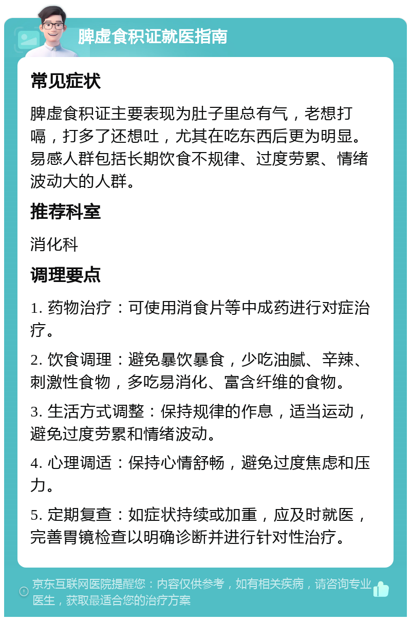 脾虚食积证就医指南 常见症状 脾虚食积证主要表现为肚子里总有气，老想打嗝，打多了还想吐，尤其在吃东西后更为明显。易感人群包括长期饮食不规律、过度劳累、情绪波动大的人群。 推荐科室 消化科 调理要点 1. 药物治疗：可使用消食片等中成药进行对症治疗。 2. 饮食调理：避免暴饮暴食，少吃油腻、辛辣、刺激性食物，多吃易消化、富含纤维的食物。 3. 生活方式调整：保持规律的作息，适当运动，避免过度劳累和情绪波动。 4. 心理调适：保持心情舒畅，避免过度焦虑和压力。 5. 定期复查：如症状持续或加重，应及时就医，完善胃镜检查以明确诊断并进行针对性治疗。