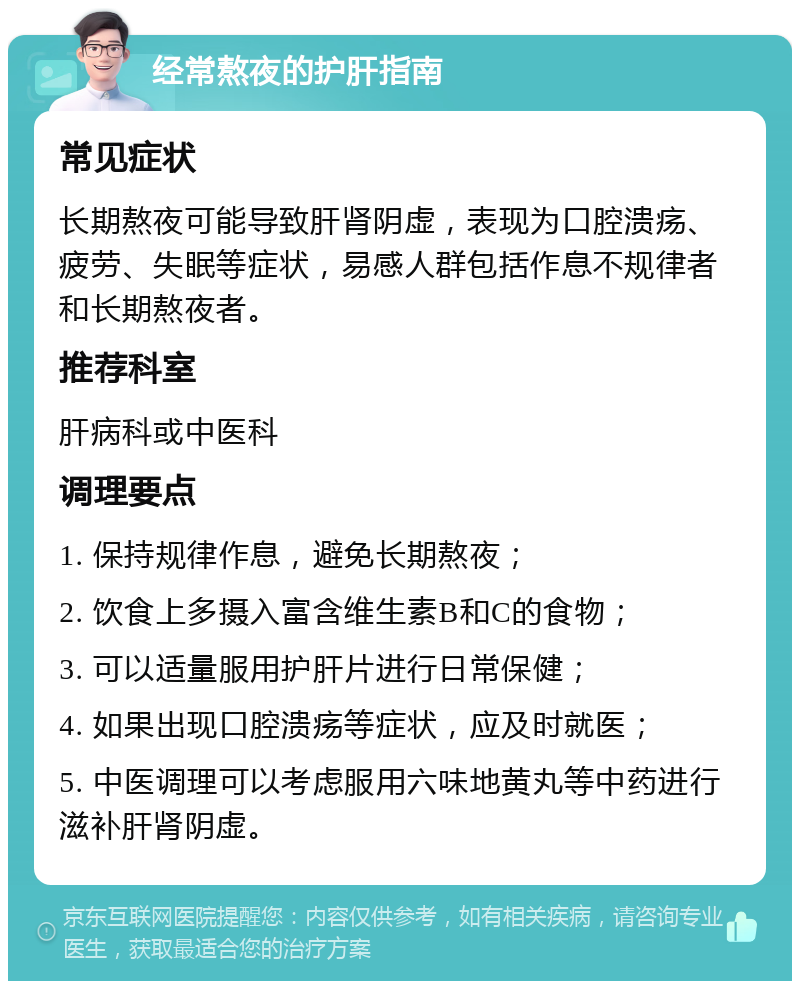 经常熬夜的护肝指南 常见症状 长期熬夜可能导致肝肾阴虚，表现为口腔溃疡、疲劳、失眠等症状，易感人群包括作息不规律者和长期熬夜者。 推荐科室 肝病科或中医科 调理要点 1. 保持规律作息，避免长期熬夜； 2. 饮食上多摄入富含维生素B和C的食物； 3. 可以适量服用护肝片进行日常保健； 4. 如果出现口腔溃疡等症状，应及时就医； 5. 中医调理可以考虑服用六味地黄丸等中药进行滋补肝肾阴虚。