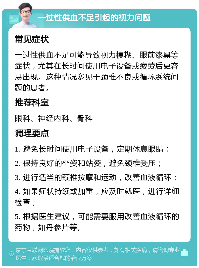 一过性供血不足引起的视力问题 常见症状 一过性供血不足可能导致视力模糊、眼前漆黑等症状，尤其在长时间使用电子设备或疲劳后更容易出现。这种情况多见于颈椎不良或循环系统问题的患者。 推荐科室 眼科、神经内科、骨科 调理要点 1. 避免长时间使用电子设备，定期休息眼睛； 2. 保持良好的坐姿和站姿，避免颈椎受压； 3. 进行适当的颈椎按摩和运动，改善血液循环； 4. 如果症状持续或加重，应及时就医，进行详细检查； 5. 根据医生建议，可能需要服用改善血液循环的药物，如丹参片等。