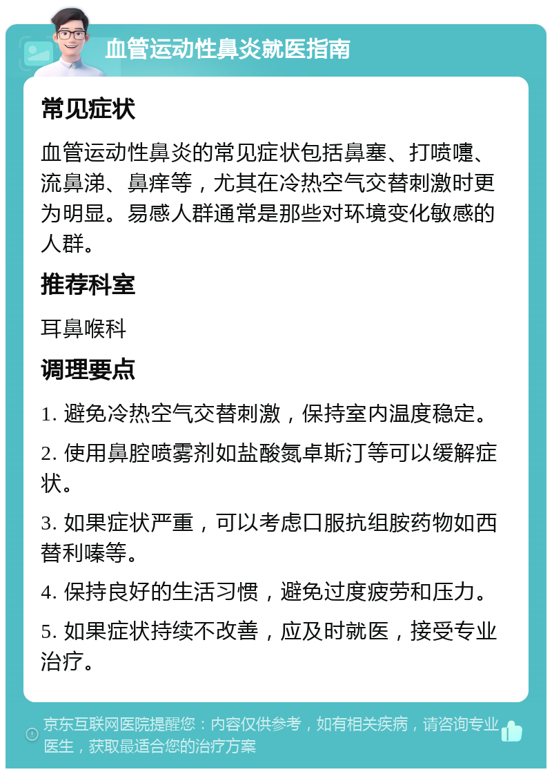 血管运动性鼻炎就医指南 常见症状 血管运动性鼻炎的常见症状包括鼻塞、打喷嚏、流鼻涕、鼻痒等，尤其在冷热空气交替刺激时更为明显。易感人群通常是那些对环境变化敏感的人群。 推荐科室 耳鼻喉科 调理要点 1. 避免冷热空气交替刺激，保持室内温度稳定。 2. 使用鼻腔喷雾剂如盐酸氮卓斯汀等可以缓解症状。 3. 如果症状严重，可以考虑口服抗组胺药物如西替利嗪等。 4. 保持良好的生活习惯，避免过度疲劳和压力。 5. 如果症状持续不改善，应及时就医，接受专业治疗。