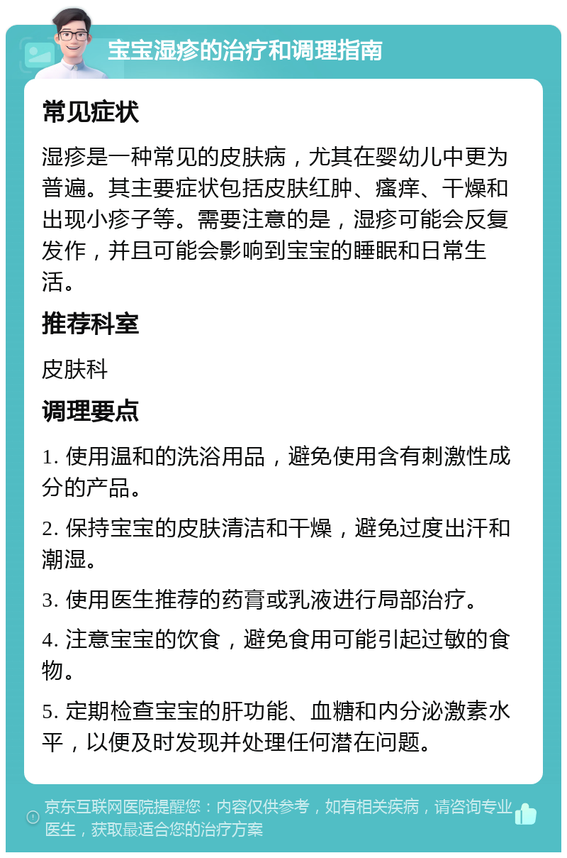 宝宝湿疹的治疗和调理指南 常见症状 湿疹是一种常见的皮肤病，尤其在婴幼儿中更为普遍。其主要症状包括皮肤红肿、瘙痒、干燥和出现小疹子等。需要注意的是，湿疹可能会反复发作，并且可能会影响到宝宝的睡眠和日常生活。 推荐科室 皮肤科 调理要点 1. 使用温和的洗浴用品，避免使用含有刺激性成分的产品。 2. 保持宝宝的皮肤清洁和干燥，避免过度出汗和潮湿。 3. 使用医生推荐的药膏或乳液进行局部治疗。 4. 注意宝宝的饮食，避免食用可能引起过敏的食物。 5. 定期检查宝宝的肝功能、血糖和内分泌激素水平，以便及时发现并处理任何潜在问题。