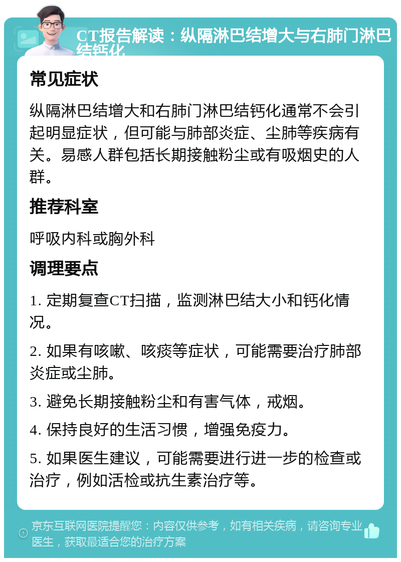 CT报告解读：纵隔淋巴结增大与右肺门淋巴结钙化 常见症状 纵隔淋巴结增大和右肺门淋巴结钙化通常不会引起明显症状，但可能与肺部炎症、尘肺等疾病有关。易感人群包括长期接触粉尘或有吸烟史的人群。 推荐科室 呼吸内科或胸外科 调理要点 1. 定期复查CT扫描，监测淋巴结大小和钙化情况。 2. 如果有咳嗽、咳痰等症状，可能需要治疗肺部炎症或尘肺。 3. 避免长期接触粉尘和有害气体，戒烟。 4. 保持良好的生活习惯，增强免疫力。 5. 如果医生建议，可能需要进行进一步的检查或治疗，例如活检或抗生素治疗等。