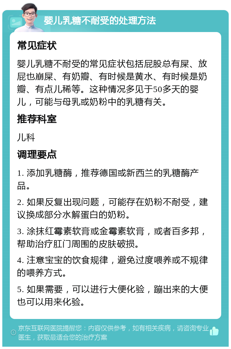 婴儿乳糖不耐受的处理方法 常见症状 婴儿乳糖不耐受的常见症状包括屁股总有屎、放屁也崩屎、有奶瓣、有时候是黄水、有时候是奶瓣、有点儿稀等。这种情况多见于50多天的婴儿，可能与母乳或奶粉中的乳糖有关。 推荐科室 儿科 调理要点 1. 添加乳糖酶，推荐德国或新西兰的乳糖酶产品。 2. 如果反复出现问题，可能存在奶粉不耐受，建议换成部分水解蛋白的奶粉。 3. 涂抹红霉素软膏或金霉素软膏，或者百多邦，帮助治疗肛门周围的皮肤破损。 4. 注意宝宝的饮食规律，避免过度喂养或不规律的喂养方式。 5. 如果需要，可以进行大便化验，蹦出来的大便也可以用来化验。