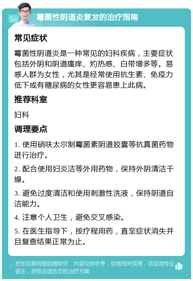 霉菌性阴道炎复发的治疗指南 常见症状 霉菌性阴道炎是一种常见的妇科疾病，主要症状包括外阴和阴道瘙痒、灼热感、白带增多等。易感人群为女性，尤其是经常使用抗生素、免疫力低下或有糖尿病的女性更容易患上此病。 推荐科室 妇科 调理要点 1. 使用硝呋太尔制霉菌素阴道胶囊等抗真菌药物进行治疗。 2. 配合使用妇炎洁等外用药物，保持外阴清洁干燥。 3. 避免过度清洁和使用刺激性洗液，保持阴道自洁能力。 4. 注意个人卫生，避免交叉感染。 5. 在医生指导下，按疗程用药，直至症状消失并且复查结果正常为止。