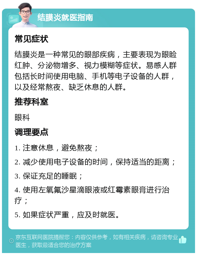 结膜炎就医指南 常见症状 结膜炎是一种常见的眼部疾病，主要表现为眼睑红肿、分泌物增多、视力模糊等症状。易感人群包括长时间使用电脑、手机等电子设备的人群，以及经常熬夜、缺乏休息的人群。 推荐科室 眼科 调理要点 1. 注意休息，避免熬夜； 2. 减少使用电子设备的时间，保持适当的距离； 3. 保证充足的睡眠； 4. 使用左氧氟沙星滴眼液或红霉素眼膏进行治疗； 5. 如果症状严重，应及时就医。