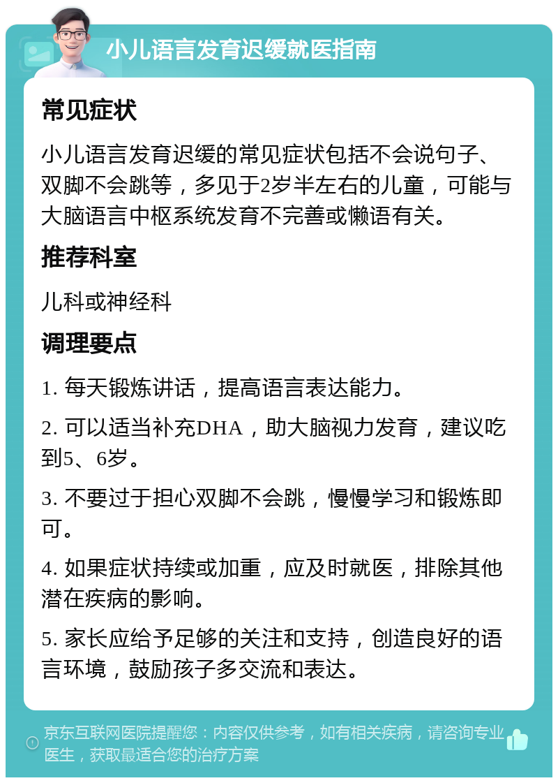 小儿语言发育迟缓就医指南 常见症状 小儿语言发育迟缓的常见症状包括不会说句子、双脚不会跳等，多见于2岁半左右的儿童，可能与大脑语言中枢系统发育不完善或懒语有关。 推荐科室 儿科或神经科 调理要点 1. 每天锻炼讲话，提高语言表达能力。 2. 可以适当补充DHA，助大脑视力发育，建议吃到5、6岁。 3. 不要过于担心双脚不会跳，慢慢学习和锻炼即可。 4. 如果症状持续或加重，应及时就医，排除其他潜在疾病的影响。 5. 家长应给予足够的关注和支持，创造良好的语言环境，鼓励孩子多交流和表达。