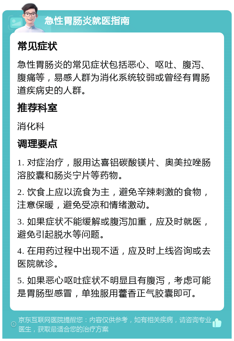 急性胃肠炎就医指南 常见症状 急性胃肠炎的常见症状包括恶心、呕吐、腹泻、腹痛等，易感人群为消化系统较弱或曾经有胃肠道疾病史的人群。 推荐科室 消化科 调理要点 1. 对症治疗，服用达喜铝碳酸镁片、奥美拉唑肠溶胶囊和肠炎宁片等药物。 2. 饮食上应以流食为主，避免辛辣刺激的食物，注意保暖，避免受凉和情绪激动。 3. 如果症状不能缓解或腹泻加重，应及时就医，避免引起脱水等问题。 4. 在用药过程中出现不适，应及时上线咨询或去医院就诊。 5. 如果恶心呕吐症状不明显且有腹泻，考虑可能是胃肠型感冒，单独服用藿香正气胶囊即可。