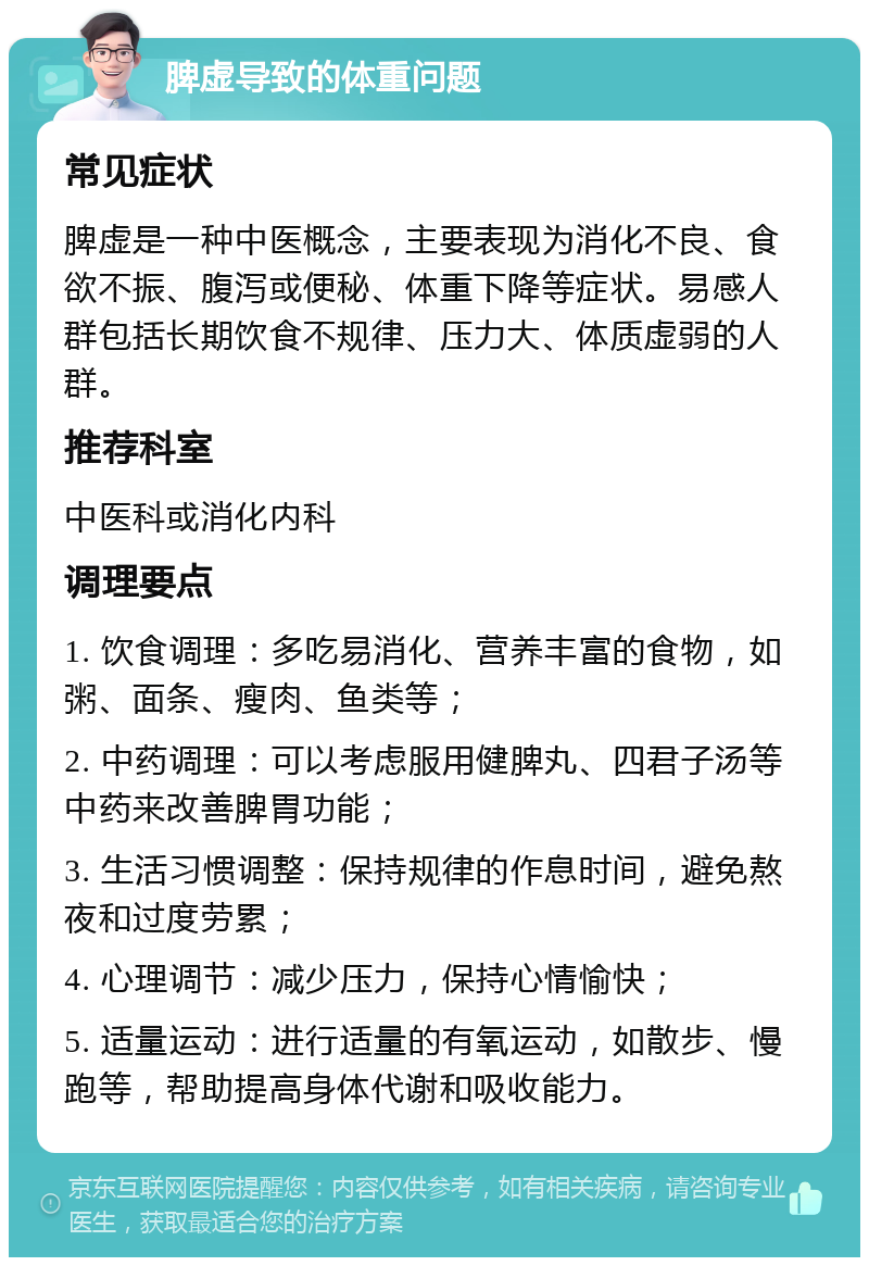 脾虚导致的体重问题 常见症状 脾虚是一种中医概念，主要表现为消化不良、食欲不振、腹泻或便秘、体重下降等症状。易感人群包括长期饮食不规律、压力大、体质虚弱的人群。 推荐科室 中医科或消化内科 调理要点 1. 饮食调理：多吃易消化、营养丰富的食物，如粥、面条、瘦肉、鱼类等； 2. 中药调理：可以考虑服用健脾丸、四君子汤等中药来改善脾胃功能； 3. 生活习惯调整：保持规律的作息时间，避免熬夜和过度劳累； 4. 心理调节：减少压力，保持心情愉快； 5. 适量运动：进行适量的有氧运动，如散步、慢跑等，帮助提高身体代谢和吸收能力。