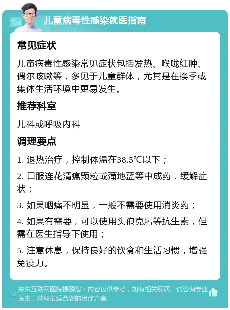 儿童病毒性感染就医指南 常见症状 儿童病毒性感染常见症状包括发热、喉咙红肿、偶尔咳嗽等，多见于儿童群体，尤其是在换季或集体生活环境中更易发生。 推荐科室 儿科或呼吸内科 调理要点 1. 退热治疗，控制体温在38.5℃以下； 2. 口服连花清瘟颗粒或蒲地蓝等中成药，缓解症状； 3. 如果咽痛不明显，一般不需要使用消炎药； 4. 如果有需要，可以使用头孢克肟等抗生素，但需在医生指导下使用； 5. 注意休息，保持良好的饮食和生活习惯，增强免疫力。