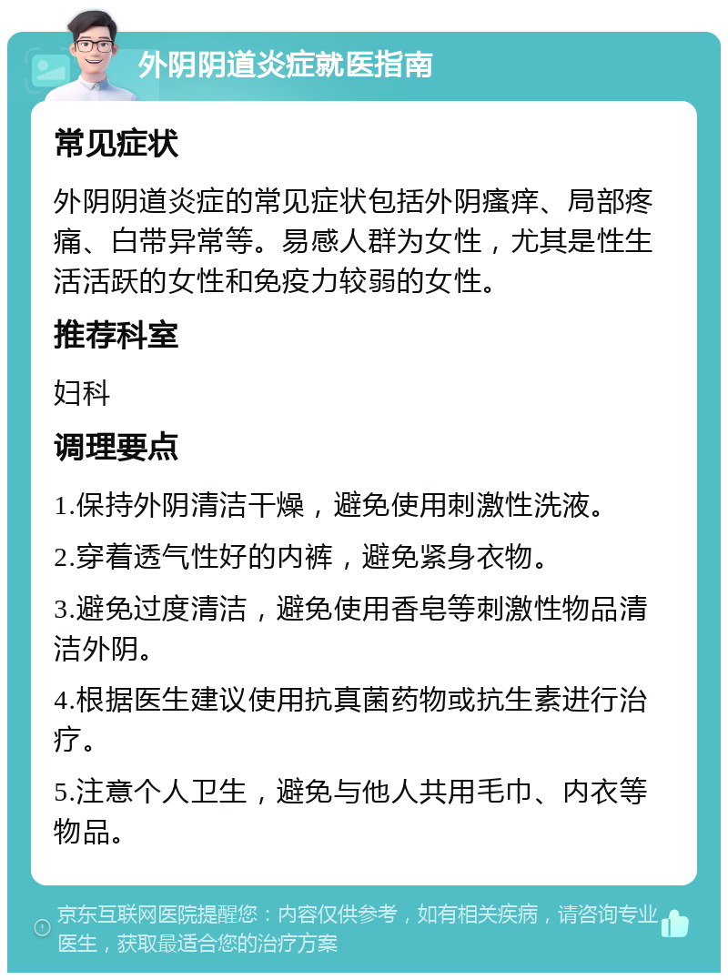 外阴阴道炎症就医指南 常见症状 外阴阴道炎症的常见症状包括外阴瘙痒、局部疼痛、白带异常等。易感人群为女性，尤其是性生活活跃的女性和免疫力较弱的女性。 推荐科室 妇科 调理要点 1.保持外阴清洁干燥，避免使用刺激性洗液。 2.穿着透气性好的内裤，避免紧身衣物。 3.避免过度清洁，避免使用香皂等刺激性物品清洁外阴。 4.根据医生建议使用抗真菌药物或抗生素进行治疗。 5.注意个人卫生，避免与他人共用毛巾、内衣等物品。