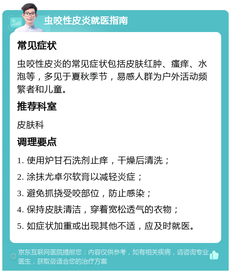 虫咬性皮炎就医指南 常见症状 虫咬性皮炎的常见症状包括皮肤红肿、瘙痒、水泡等，多见于夏秋季节，易感人群为户外活动频繁者和儿童。 推荐科室 皮肤科 调理要点 1. 使用炉甘石洗剂止痒，干燥后清洗； 2. 涂抹尤卓尔软膏以减轻炎症； 3. 避免抓挠受咬部位，防止感染； 4. 保持皮肤清洁，穿着宽松透气的衣物； 5. 如症状加重或出现其他不适，应及时就医。