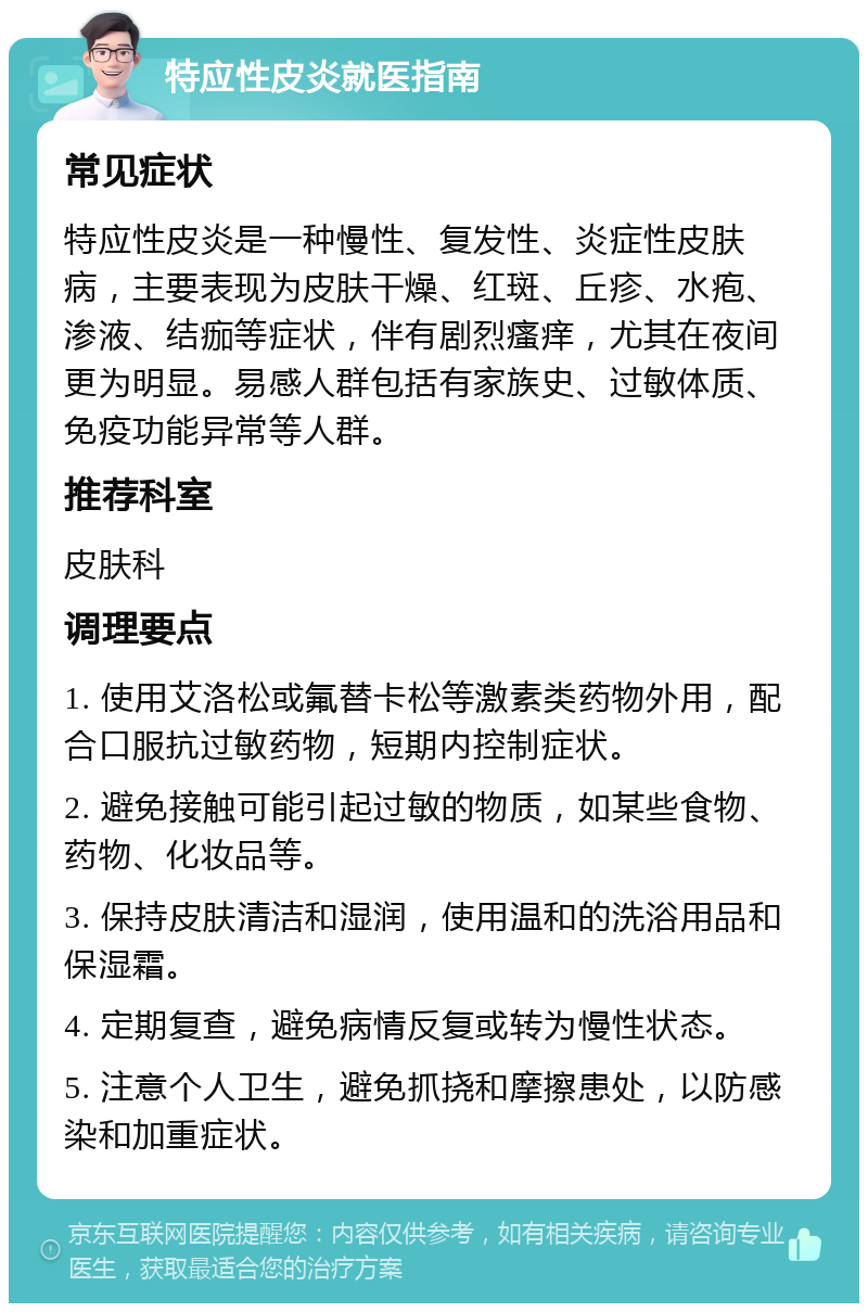 特应性皮炎就医指南 常见症状 特应性皮炎是一种慢性、复发性、炎症性皮肤病，主要表现为皮肤干燥、红斑、丘疹、水疱、渗液、结痂等症状，伴有剧烈瘙痒，尤其在夜间更为明显。易感人群包括有家族史、过敏体质、免疫功能异常等人群。 推荐科室 皮肤科 调理要点 1. 使用艾洛松或氟替卡松等激素类药物外用，配合口服抗过敏药物，短期内控制症状。 2. 避免接触可能引起过敏的物质，如某些食物、药物、化妆品等。 3. 保持皮肤清洁和湿润，使用温和的洗浴用品和保湿霜。 4. 定期复查，避免病情反复或转为慢性状态。 5. 注意个人卫生，避免抓挠和摩擦患处，以防感染和加重症状。