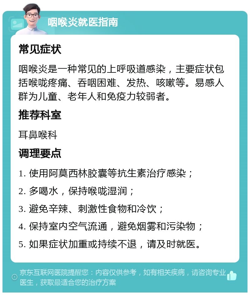 咽喉炎就医指南 常见症状 咽喉炎是一种常见的上呼吸道感染，主要症状包括喉咙疼痛、吞咽困难、发热、咳嗽等。易感人群为儿童、老年人和免疫力较弱者。 推荐科室 耳鼻喉科 调理要点 1. 使用阿莫西林胶囊等抗生素治疗感染； 2. 多喝水，保持喉咙湿润； 3. 避免辛辣、刺激性食物和冷饮； 4. 保持室内空气流通，避免烟雾和污染物； 5. 如果症状加重或持续不退，请及时就医。