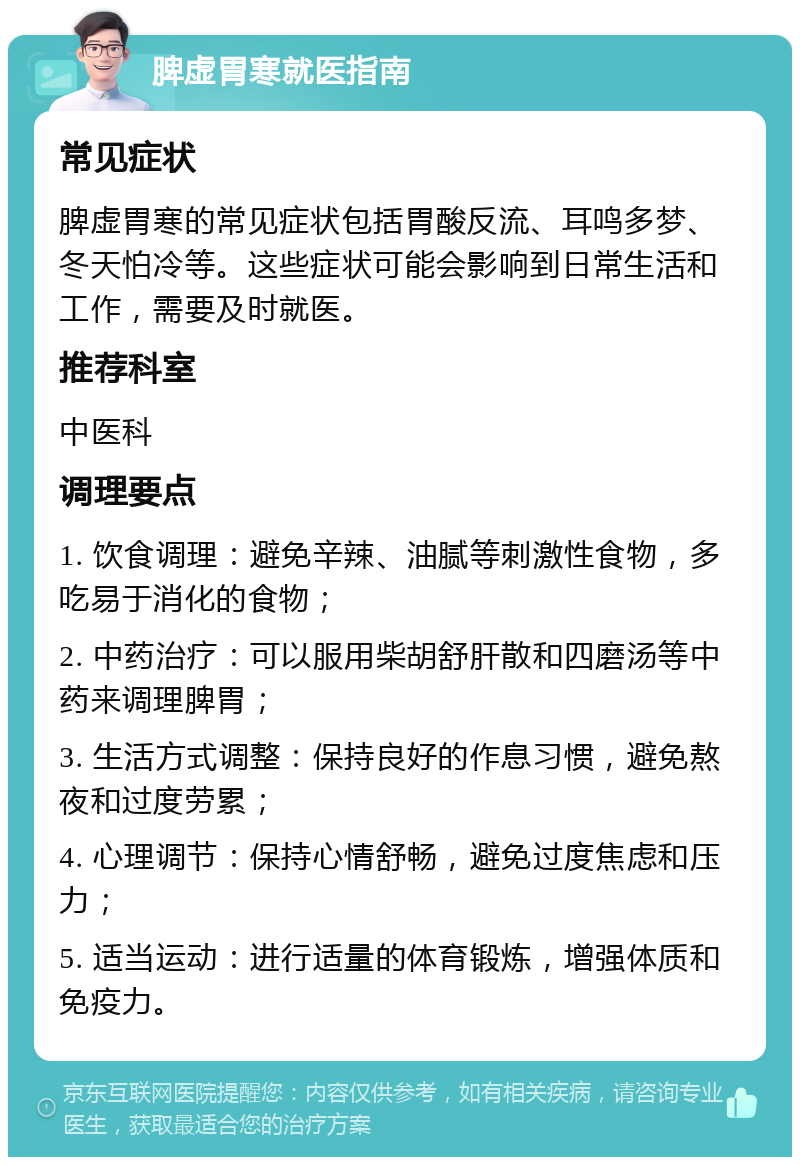 脾虚胃寒就医指南 常见症状 脾虚胃寒的常见症状包括胃酸反流、耳鸣多梦、冬天怕冷等。这些症状可能会影响到日常生活和工作，需要及时就医。 推荐科室 中医科 调理要点 1. 饮食调理：避免辛辣、油腻等刺激性食物，多吃易于消化的食物； 2. 中药治疗：可以服用柴胡舒肝散和四磨汤等中药来调理脾胃； 3. 生活方式调整：保持良好的作息习惯，避免熬夜和过度劳累； 4. 心理调节：保持心情舒畅，避免过度焦虑和压力； 5. 适当运动：进行适量的体育锻炼，增强体质和免疫力。