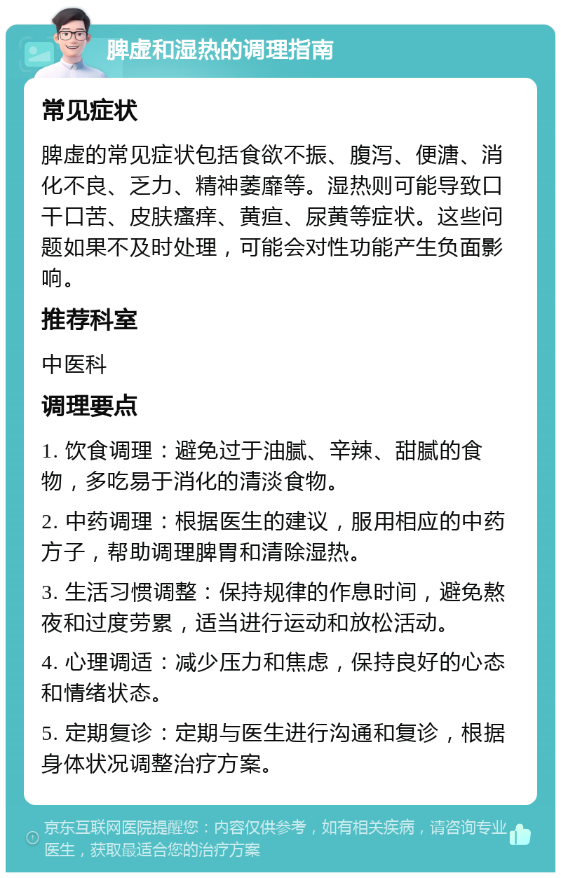 脾虚和湿热的调理指南 常见症状 脾虚的常见症状包括食欲不振、腹泻、便溏、消化不良、乏力、精神萎靡等。湿热则可能导致口干口苦、皮肤瘙痒、黄疸、尿黄等症状。这些问题如果不及时处理，可能会对性功能产生负面影响。 推荐科室 中医科 调理要点 1. 饮食调理：避免过于油腻、辛辣、甜腻的食物，多吃易于消化的清淡食物。 2. 中药调理：根据医生的建议，服用相应的中药方子，帮助调理脾胃和清除湿热。 3. 生活习惯调整：保持规律的作息时间，避免熬夜和过度劳累，适当进行运动和放松活动。 4. 心理调适：减少压力和焦虑，保持良好的心态和情绪状态。 5. 定期复诊：定期与医生进行沟通和复诊，根据身体状况调整治疗方案。