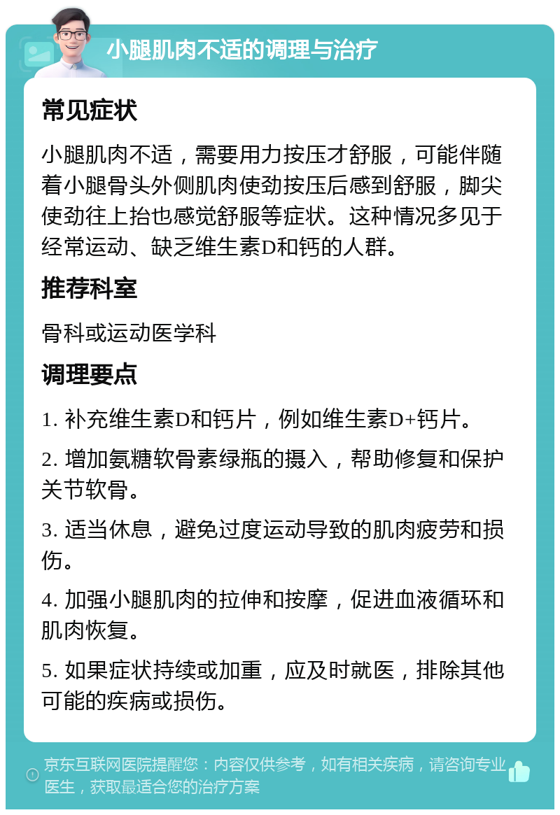 小腿肌肉不适的调理与治疗 常见症状 小腿肌肉不适，需要用力按压才舒服，可能伴随着小腿骨头外侧肌肉使劲按压后感到舒服，脚尖使劲往上抬也感觉舒服等症状。这种情况多见于经常运动、缺乏维生素D和钙的人群。 推荐科室 骨科或运动医学科 调理要点 1. 补充维生素D和钙片，例如维生素D+钙片。 2. 增加氨糖软骨素绿瓶的摄入，帮助修复和保护关节软骨。 3. 适当休息，避免过度运动导致的肌肉疲劳和损伤。 4. 加强小腿肌肉的拉伸和按摩，促进血液循环和肌肉恢复。 5. 如果症状持续或加重，应及时就医，排除其他可能的疾病或损伤。