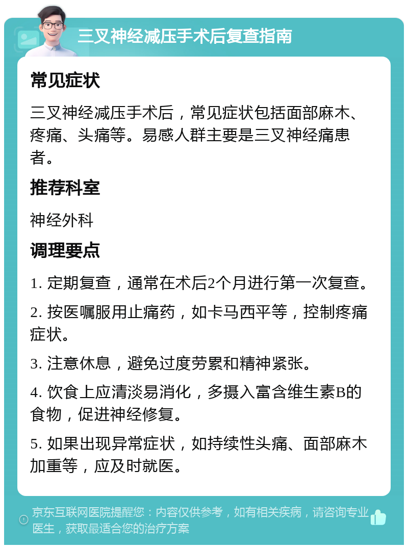 三叉神经减压手术后复查指南 常见症状 三叉神经减压手术后，常见症状包括面部麻木、疼痛、头痛等。易感人群主要是三叉神经痛患者。 推荐科室 神经外科 调理要点 1. 定期复查，通常在术后2个月进行第一次复查。 2. 按医嘱服用止痛药，如卡马西平等，控制疼痛症状。 3. 注意休息，避免过度劳累和精神紧张。 4. 饮食上应清淡易消化，多摄入富含维生素B的食物，促进神经修复。 5. 如果出现异常症状，如持续性头痛、面部麻木加重等，应及时就医。