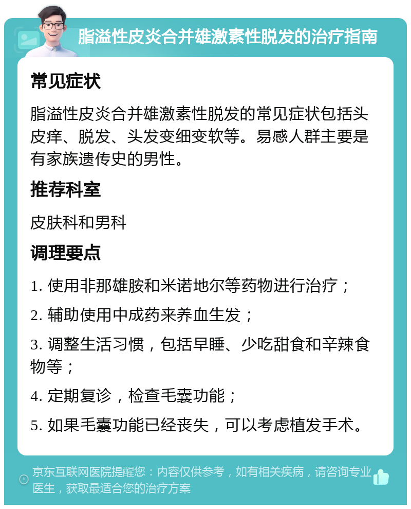 脂溢性皮炎合并雄激素性脱发的治疗指南 常见症状 脂溢性皮炎合并雄激素性脱发的常见症状包括头皮痒、脱发、头发变细变软等。易感人群主要是有家族遗传史的男性。 推荐科室 皮肤科和男科 调理要点 1. 使用非那雄胺和米诺地尔等药物进行治疗； 2. 辅助使用中成药来养血生发； 3. 调整生活习惯，包括早睡、少吃甜食和辛辣食物等； 4. 定期复诊，检查毛囊功能； 5. 如果毛囊功能已经丧失，可以考虑植发手术。