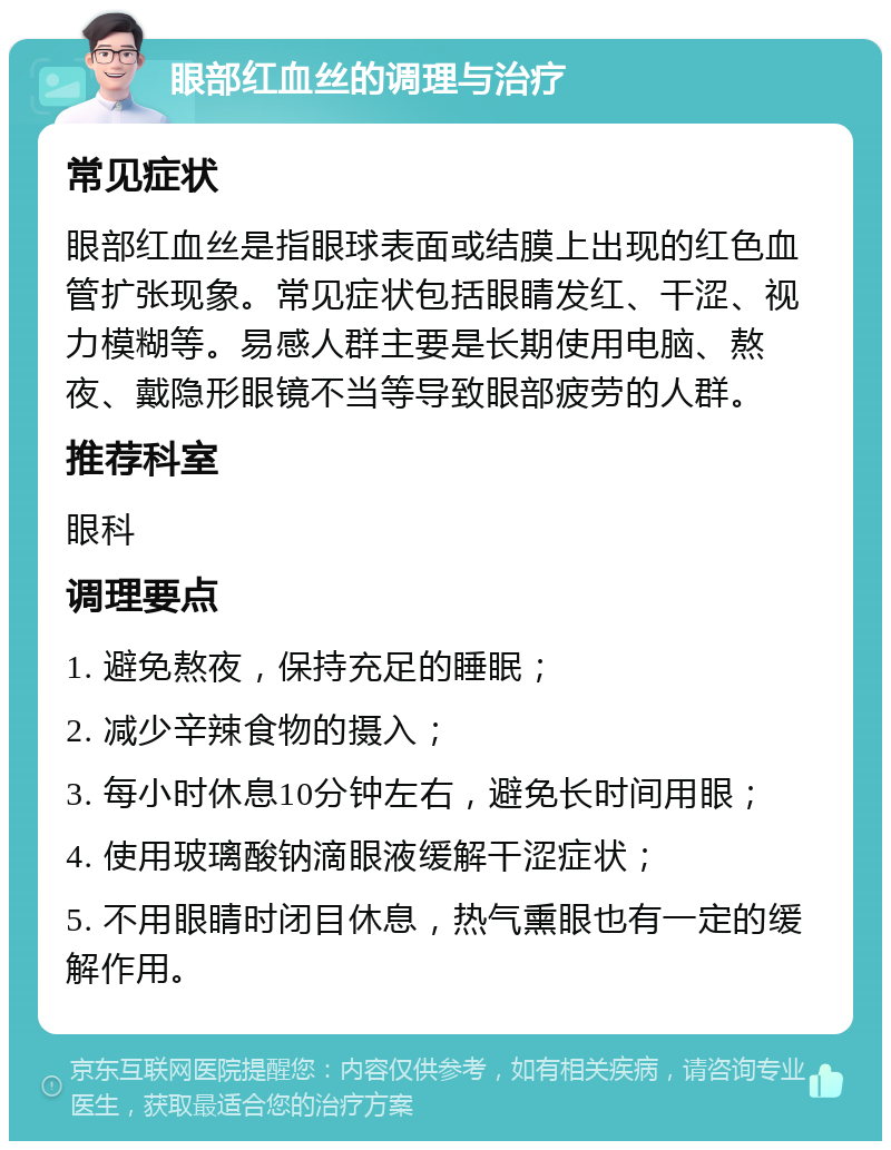 眼部红血丝的调理与治疗 常见症状 眼部红血丝是指眼球表面或结膜上出现的红色血管扩张现象。常见症状包括眼睛发红、干涩、视力模糊等。易感人群主要是长期使用电脑、熬夜、戴隐形眼镜不当等导致眼部疲劳的人群。 推荐科室 眼科 调理要点 1. 避免熬夜，保持充足的睡眠； 2. 减少辛辣食物的摄入； 3. 每小时休息10分钟左右，避免长时间用眼； 4. 使用玻璃酸钠滴眼液缓解干涩症状； 5. 不用眼睛时闭目休息，热气熏眼也有一定的缓解作用。