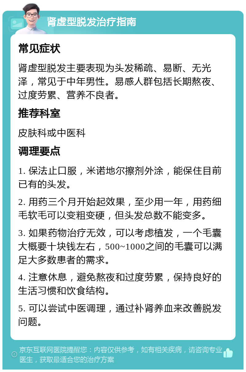 肾虚型脱发治疗指南 常见症状 肾虚型脱发主要表现为头发稀疏、易断、无光泽，常见于中年男性。易感人群包括长期熬夜、过度劳累、营养不良者。 推荐科室 皮肤科或中医科 调理要点 1. 保法止口服，米诺地尔擦剂外涂，能保住目前已有的头发。 2. 用药三个月开始起效果，至少用一年，用药细毛软毛可以变粗变硬，但头发总数不能变多。 3. 如果药物治疗无效，可以考虑植发，一个毛囊大概要十块钱左右，500~1000之间的毛囊可以满足大多数患者的需求。 4. 注意休息，避免熬夜和过度劳累，保持良好的生活习惯和饮食结构。 5. 可以尝试中医调理，通过补肾养血来改善脱发问题。