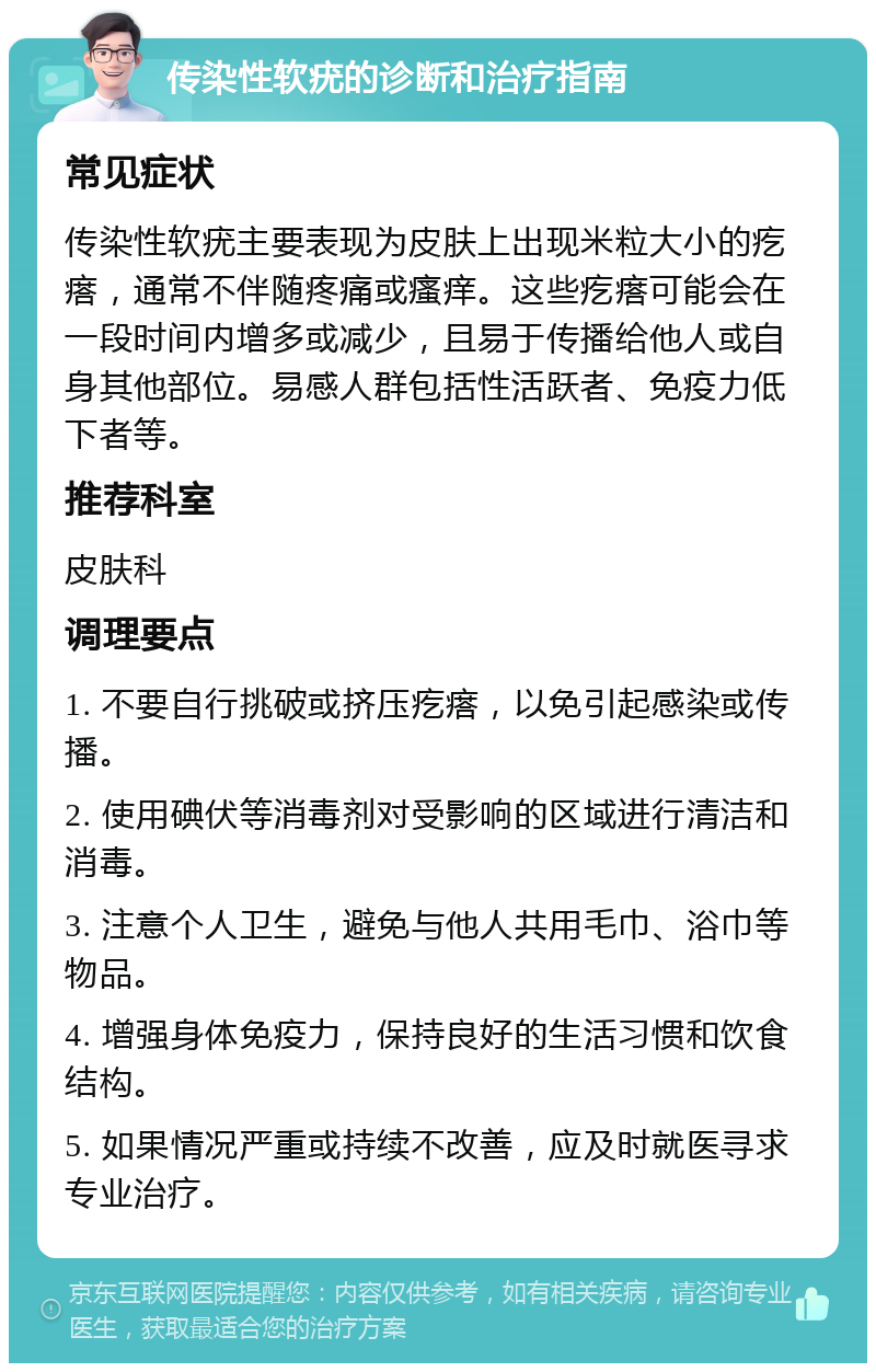 传染性软疣的诊断和治疗指南 常见症状 传染性软疣主要表现为皮肤上出现米粒大小的疙瘩，通常不伴随疼痛或瘙痒。这些疙瘩可能会在一段时间内增多或减少，且易于传播给他人或自身其他部位。易感人群包括性活跃者、免疫力低下者等。 推荐科室 皮肤科 调理要点 1. 不要自行挑破或挤压疙瘩，以免引起感染或传播。 2. 使用碘伏等消毒剂对受影响的区域进行清洁和消毒。 3. 注意个人卫生，避免与他人共用毛巾、浴巾等物品。 4. 增强身体免疫力，保持良好的生活习惯和饮食结构。 5. 如果情况严重或持续不改善，应及时就医寻求专业治疗。