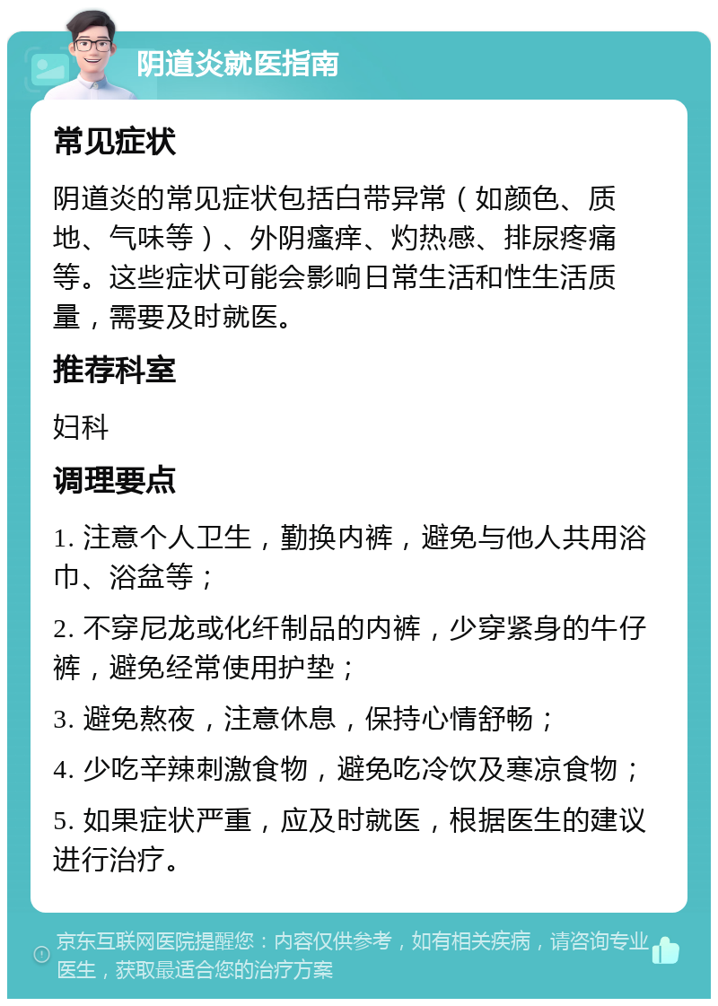 阴道炎就医指南 常见症状 阴道炎的常见症状包括白带异常（如颜色、质地、气味等）、外阴瘙痒、灼热感、排尿疼痛等。这些症状可能会影响日常生活和性生活质量，需要及时就医。 推荐科室 妇科 调理要点 1. 注意个人卫生，勤换内裤，避免与他人共用浴巾、浴盆等； 2. 不穿尼龙或化纤制品的内裤，少穿紧身的牛仔裤，避免经常使用护垫； 3. 避免熬夜，注意休息，保持心情舒畅； 4. 少吃辛辣刺激食物，避免吃冷饮及寒凉食物； 5. 如果症状严重，应及时就医，根据医生的建议进行治疗。