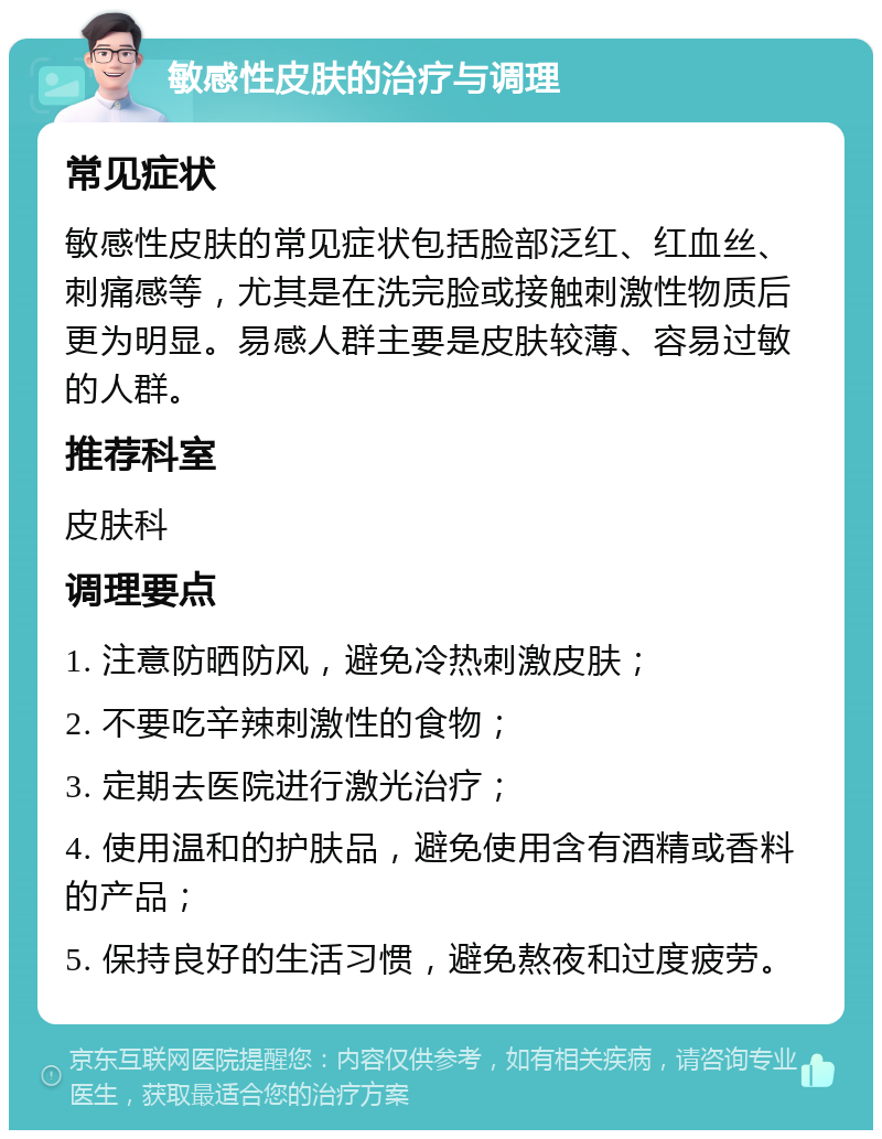 敏感性皮肤的治疗与调理 常见症状 敏感性皮肤的常见症状包括脸部泛红、红血丝、刺痛感等，尤其是在洗完脸或接触刺激性物质后更为明显。易感人群主要是皮肤较薄、容易过敏的人群。 推荐科室 皮肤科 调理要点 1. 注意防晒防风，避免冷热刺激皮肤； 2. 不要吃辛辣刺激性的食物； 3. 定期去医院进行激光治疗； 4. 使用温和的护肤品，避免使用含有酒精或香料的产品； 5. 保持良好的生活习惯，避免熬夜和过度疲劳。