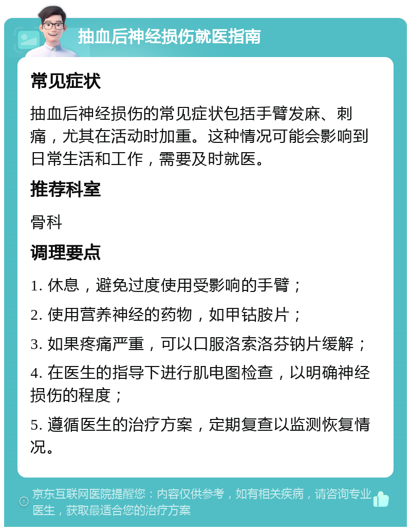 抽血后神经损伤就医指南 常见症状 抽血后神经损伤的常见症状包括手臂发麻、刺痛，尤其在活动时加重。这种情况可能会影响到日常生活和工作，需要及时就医。 推荐科室 骨科 调理要点 1. 休息，避免过度使用受影响的手臂； 2. 使用营养神经的药物，如甲钴胺片； 3. 如果疼痛严重，可以口服洛索洛芬钠片缓解； 4. 在医生的指导下进行肌电图检查，以明确神经损伤的程度； 5. 遵循医生的治疗方案，定期复查以监测恢复情况。