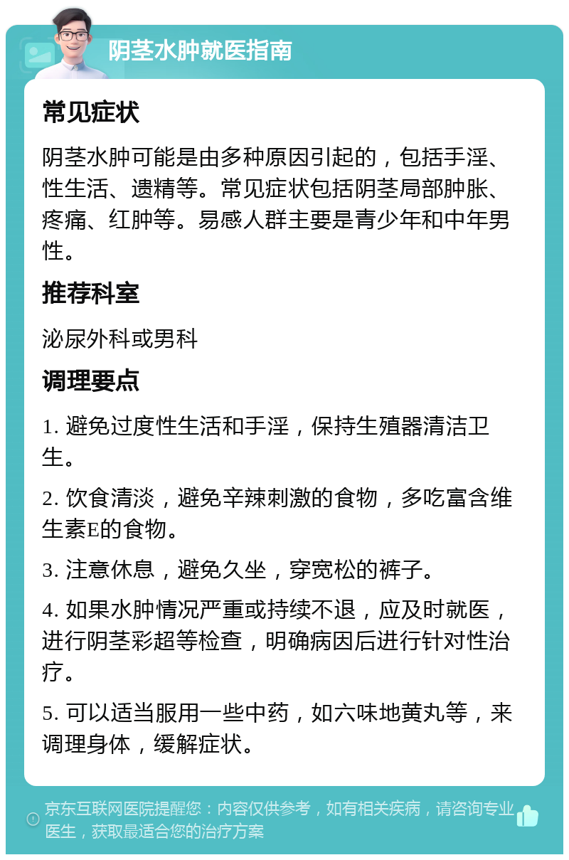 阴茎水肿就医指南 常见症状 阴茎水肿可能是由多种原因引起的，包括手淫、性生活、遗精等。常见症状包括阴茎局部肿胀、疼痛、红肿等。易感人群主要是青少年和中年男性。 推荐科室 泌尿外科或男科 调理要点 1. 避免过度性生活和手淫，保持生殖器清洁卫生。 2. 饮食清淡，避免辛辣刺激的食物，多吃富含维生素E的食物。 3. 注意休息，避免久坐，穿宽松的裤子。 4. 如果水肿情况严重或持续不退，应及时就医，进行阴茎彩超等检查，明确病因后进行针对性治疗。 5. 可以适当服用一些中药，如六味地黄丸等，来调理身体，缓解症状。