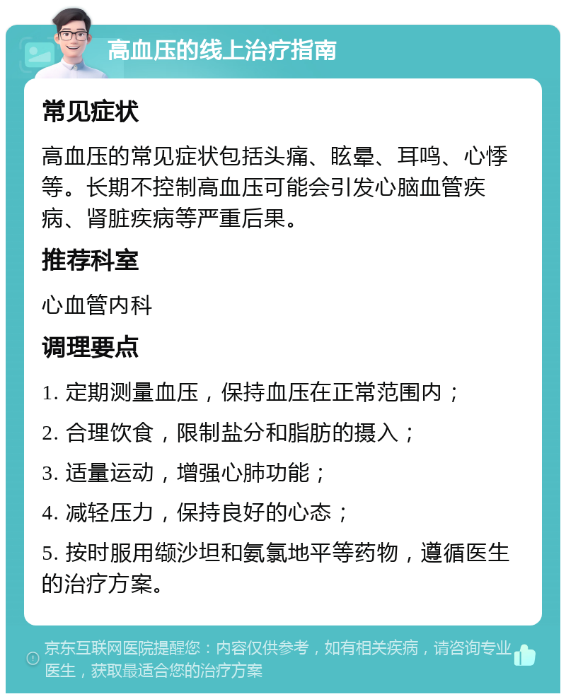 高血压的线上治疗指南 常见症状 高血压的常见症状包括头痛、眩晕、耳鸣、心悸等。长期不控制高血压可能会引发心脑血管疾病、肾脏疾病等严重后果。 推荐科室 心血管内科 调理要点 1. 定期测量血压，保持血压在正常范围内； 2. 合理饮食，限制盐分和脂肪的摄入； 3. 适量运动，增强心肺功能； 4. 减轻压力，保持良好的心态； 5. 按时服用缬沙坦和氨氯地平等药物，遵循医生的治疗方案。