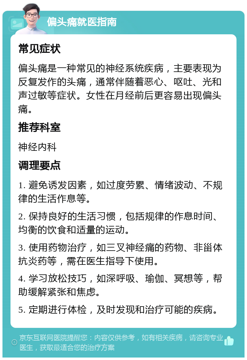 偏头痛就医指南 常见症状 偏头痛是一种常见的神经系统疾病，主要表现为反复发作的头痛，通常伴随着恶心、呕吐、光和声过敏等症状。女性在月经前后更容易出现偏头痛。 推荐科室 神经内科 调理要点 1. 避免诱发因素，如过度劳累、情绪波动、不规律的生活作息等。 2. 保持良好的生活习惯，包括规律的作息时间、均衡的饮食和适量的运动。 3. 使用药物治疗，如三叉神经痛的药物、非甾体抗炎药等，需在医生指导下使用。 4. 学习放松技巧，如深呼吸、瑜伽、冥想等，帮助缓解紧张和焦虑。 5. 定期进行体检，及时发现和治疗可能的疾病。