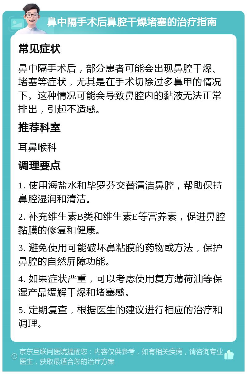 鼻中隔手术后鼻腔干燥堵塞的治疗指南 常见症状 鼻中隔手术后，部分患者可能会出现鼻腔干燥、堵塞等症状，尤其是在手术切除过多鼻甲的情况下。这种情况可能会导致鼻腔内的黏液无法正常排出，引起不适感。 推荐科室 耳鼻喉科 调理要点 1. 使用海盐水和毕罗芬交替清洁鼻腔，帮助保持鼻腔湿润和清洁。 2. 补充维生素B类和维生素E等营养素，促进鼻腔黏膜的修复和健康。 3. 避免使用可能破坏鼻粘膜的药物或方法，保护鼻腔的自然屏障功能。 4. 如果症状严重，可以考虑使用复方薄荷油等保湿产品缓解干燥和堵塞感。 5. 定期复查，根据医生的建议进行相应的治疗和调理。