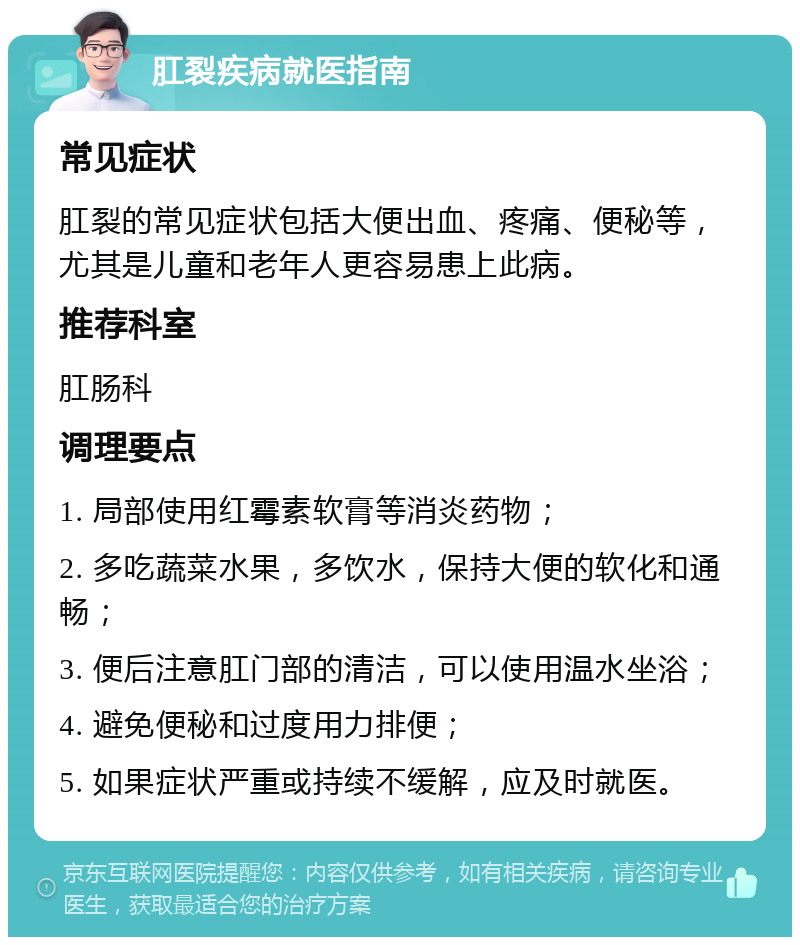 肛裂疾病就医指南 常见症状 肛裂的常见症状包括大便出血、疼痛、便秘等，尤其是儿童和老年人更容易患上此病。 推荐科室 肛肠科 调理要点 1. 局部使用红霉素软膏等消炎药物； 2. 多吃蔬菜水果，多饮水，保持大便的软化和通畅； 3. 便后注意肛门部的清洁，可以使用温水坐浴； 4. 避免便秘和过度用力排便； 5. 如果症状严重或持续不缓解，应及时就医。