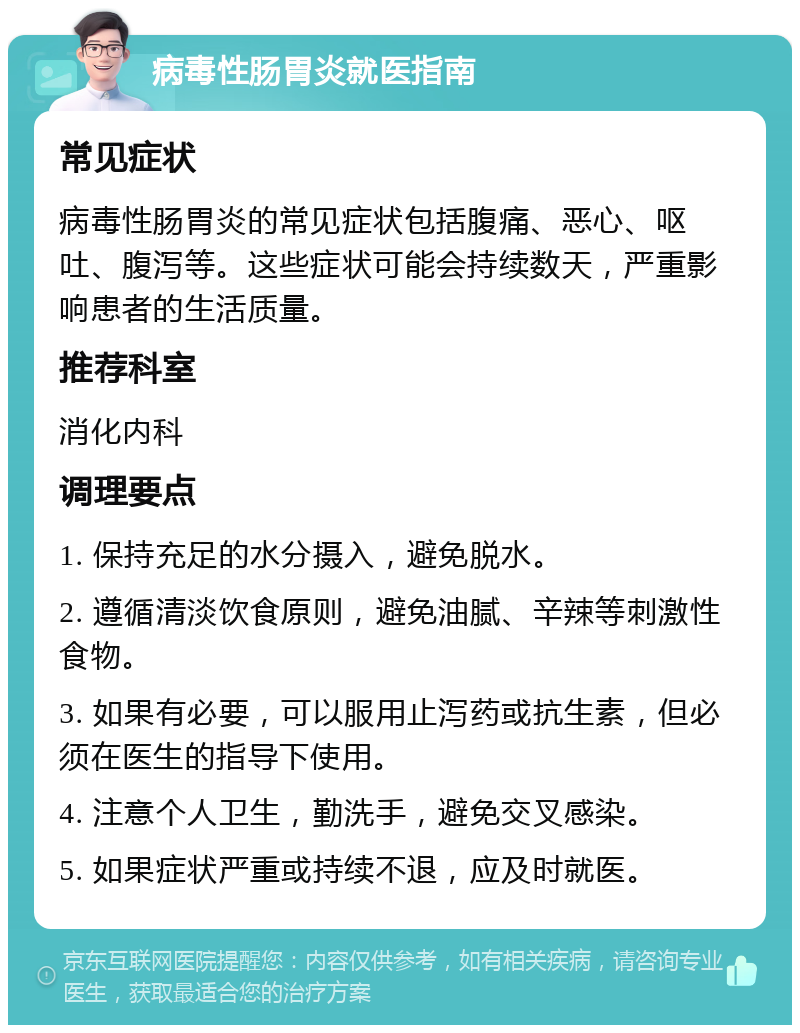 病毒性肠胃炎就医指南 常见症状 病毒性肠胃炎的常见症状包括腹痛、恶心、呕吐、腹泻等。这些症状可能会持续数天，严重影响患者的生活质量。 推荐科室 消化内科 调理要点 1. 保持充足的水分摄入，避免脱水。 2. 遵循清淡饮食原则，避免油腻、辛辣等刺激性食物。 3. 如果有必要，可以服用止泻药或抗生素，但必须在医生的指导下使用。 4. 注意个人卫生，勤洗手，避免交叉感染。 5. 如果症状严重或持续不退，应及时就医。