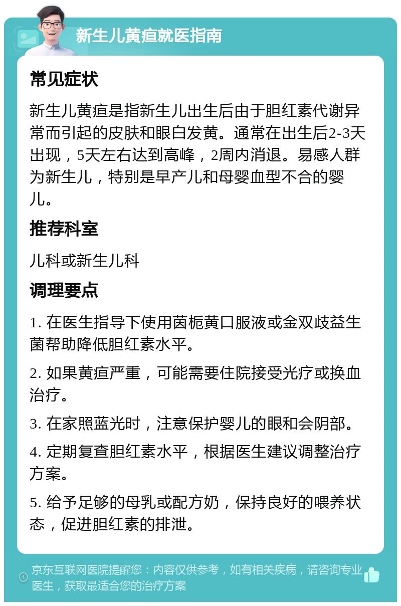 新生儿黄疸就医指南 常见症状 新生儿黄疸是指新生儿出生后由于胆红素代谢异常而引起的皮肤和眼白发黄。通常在出生后2-3天出现，5天左右达到高峰，2周内消退。易感人群为新生儿，特别是早产儿和母婴血型不合的婴儿。 推荐科室 儿科或新生儿科 调理要点 1. 在医生指导下使用茵栀黄口服液或金双歧益生菌帮助降低胆红素水平。 2. 如果黄疸严重，可能需要住院接受光疗或换血治疗。 3. 在家照蓝光时，注意保护婴儿的眼和会阴部。 4. 定期复查胆红素水平，根据医生建议调整治疗方案。 5. 给予足够的母乳或配方奶，保持良好的喂养状态，促进胆红素的排泄。